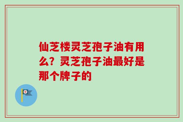 仙芝楼灵芝孢子油有用么？灵芝孢子油最好是那个牌子的