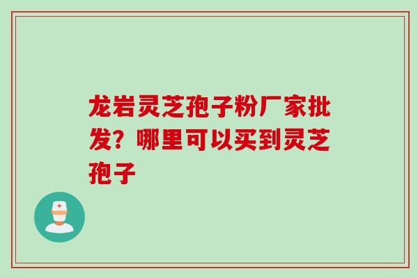 龙岩灵芝孢子粉厂家批发?哪里可以买到灵芝孢子 龙岩灵芝孢子粉厂家批发?哪里可以买到灵芝孢子