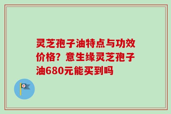 灵芝孢子油特点与功效价格？意生缘灵芝孢子油680元能买到吗