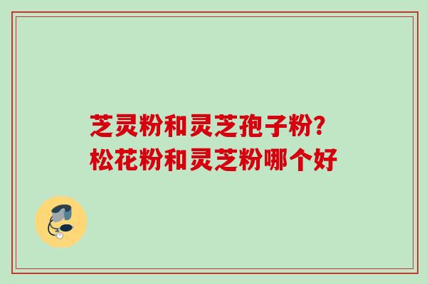 芝灵粉和灵芝孢子粉？松花粉和灵芝粉哪个好