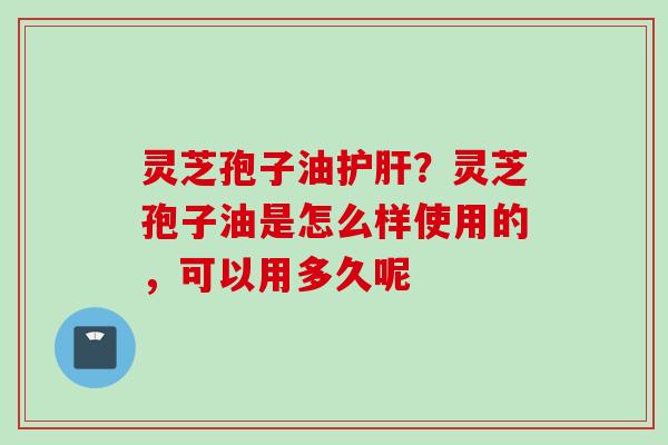 灵芝孢子油护肝？灵芝孢子油是怎么样使用的，可以用多久呢