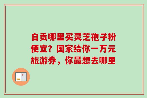 自贡哪里买灵芝孢子粉便宜?国家给你一万元旅游券,你想去哪里 自贡哪里买灵芝孢子粉便宜?国家给你一万元旅游券,你想去哪里