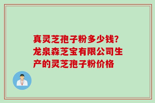 真灵芝孢子粉多少钱？龙泉森芝宝有限公司生产的灵芝孢子粉价格