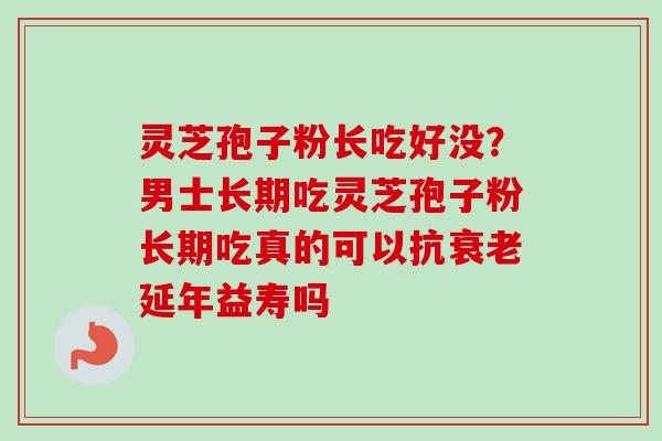 灵芝孢子粉长吃好没？男士长期吃灵芝孢子粉长期吃真的可以抗衰老延年益寿吗
