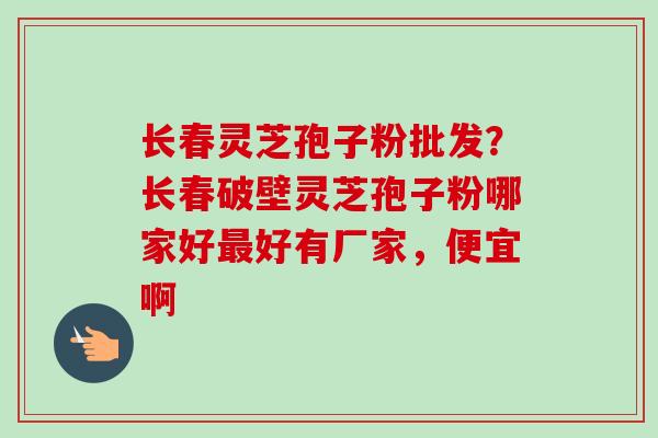 长春灵芝孢子粉批发?长春破壁灵芝孢子粉哪家好好有厂家,便宜啊 长春灵芝孢子粉批发?长春破壁灵芝孢子粉哪家好好有厂家,便宜啊