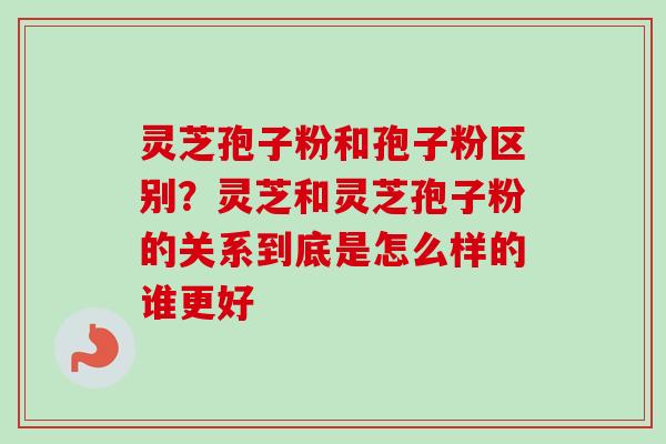 灵芝孢子粉和孢子粉区别？灵芝和灵芝孢子粉的关系到底是怎么样的谁更好