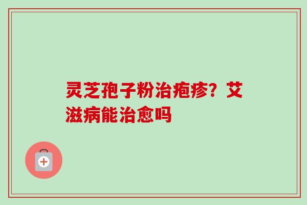 灵芝孢子粉疱疹?艾滋能愈吗 灵芝孢子粉疱疹?艾滋能愈吗