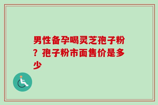 男性备孕喝灵芝孢子粉？孢子粉市面售价是多少