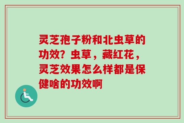 灵芝孢子粉和北虫草的功效?虫草,藏红花,灵芝效果怎么样都是保健啥的功效啊 灵芝孢子粉和北虫草的功效?虫草,藏红花,灵芝效果怎么样都是保健啥的功效啊