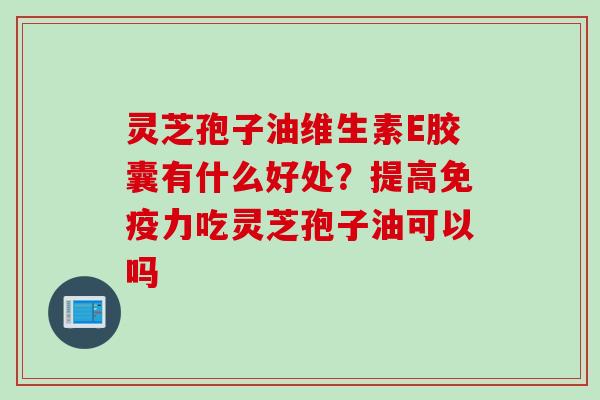 灵芝孢子油维生素E胶囊有什么好处？提高免疫力吃灵芝孢子油可以吗