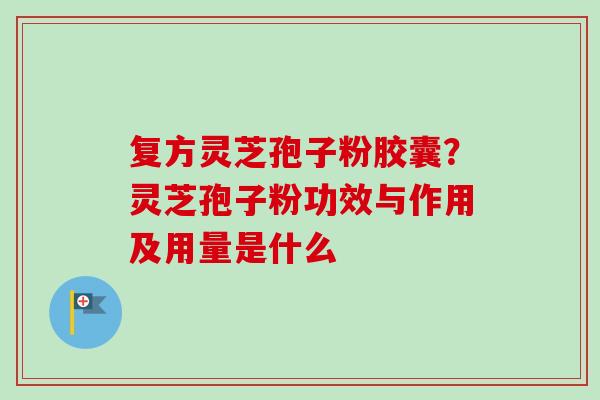 复方灵芝孢子粉胶囊？灵芝孢子粉功效与作用及用量是什么
