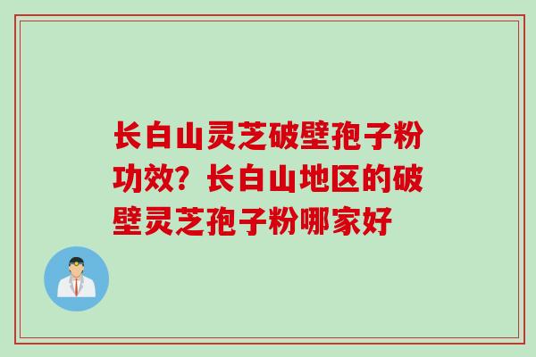 长白山灵芝破壁孢子粉功效?长白山地区的破壁灵芝孢子粉哪家好 长白山灵芝破壁孢子粉功效?长白山地区的破壁灵芝孢子粉哪家好