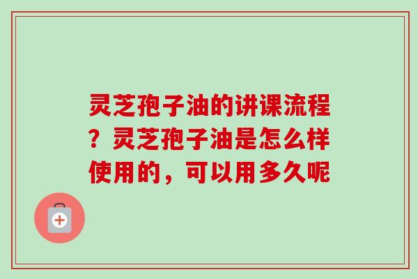 灵芝孢子油的讲课流程？灵芝孢子油是怎么样使用的，可以用多久呢