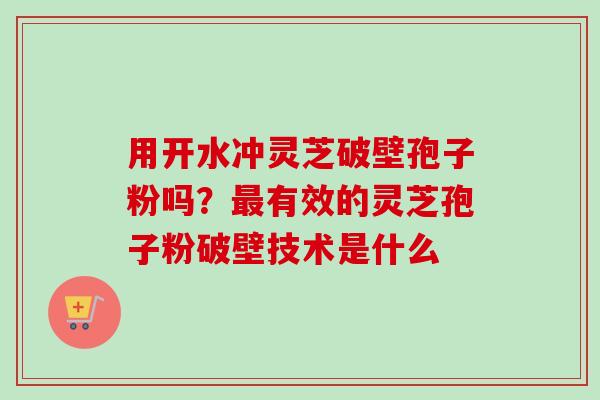 用开水冲灵芝破壁孢子粉吗？最有效的灵芝孢子粉破壁技术是什么