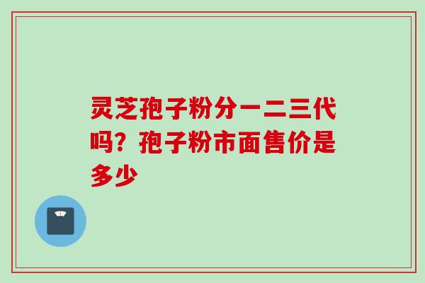 灵芝孢子粉分一二三代吗?孢子粉市面售价是多少 灵芝孢子粉分一二三代吗?孢子粉市面售价是多少