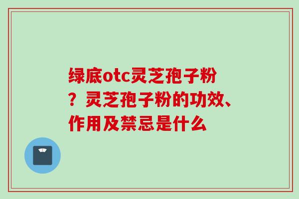 绿底otc灵芝孢子粉？灵芝孢子粉的功效、作用及禁忌是什么