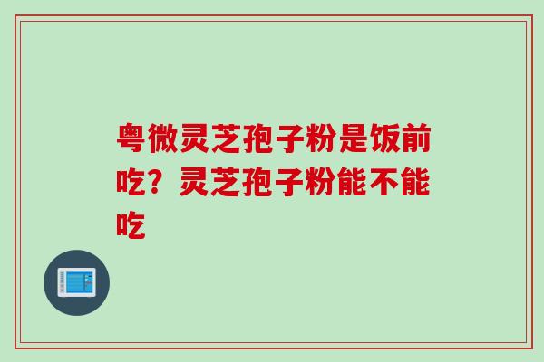 粤微灵芝孢子粉是饭前吃？灵芝孢子粉能不能吃