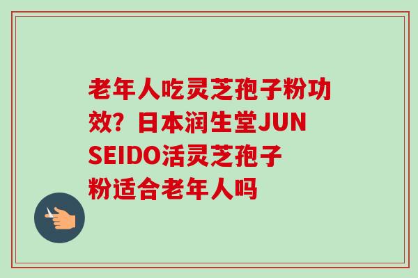 老年人吃灵芝孢子粉功效？日本润生堂JUNSEIDO活灵芝孢子粉适合老年人吗