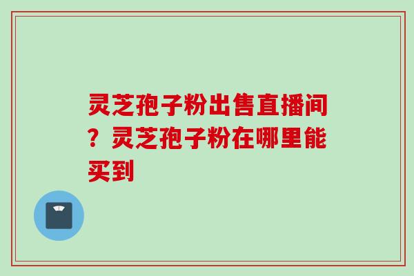 灵芝孢子粉出售直播间？灵芝孢子粉在哪里能买到