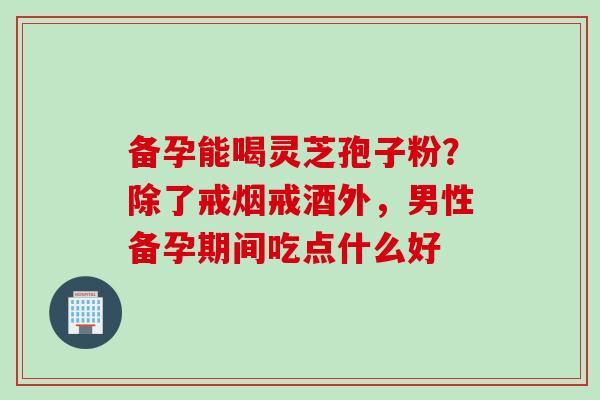 备孕能喝灵芝孢子粉?除了戒烟戒酒外,男性备孕期间吃点什么好 备孕能喝灵芝孢子粉?除了戒烟戒酒外,男性备孕期间吃点什么好