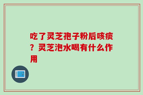 吃了灵芝孢子粉后咳痰?灵芝泡水喝有什么作用 吃了灵芝孢子粉后咳痰?灵芝泡水喝有什么作用
