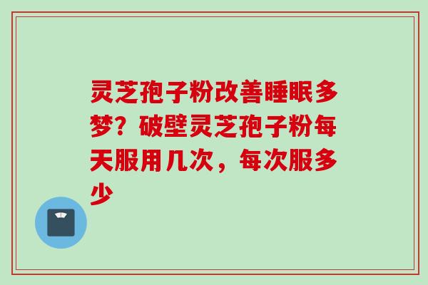灵芝孢子粉改善睡眠多梦？破壁灵芝孢子粉每天服用几次，每次服多少