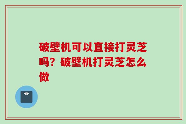 破壁机可以直接打灵芝吗？破壁机打灵芝怎么做
