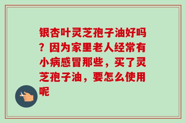 银杏叶灵芝孢子油好吗？因为家里老人经常有小病感冒那些，买了灵芝孢子油，要怎么使用呢