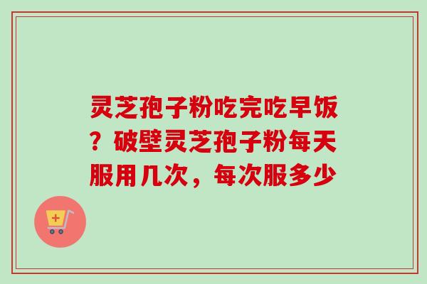 灵芝孢子粉吃完吃早饭？破壁灵芝孢子粉每天服用几次，每次服多少