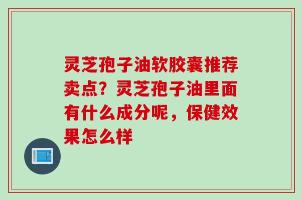 灵芝孢子油软胶囊推荐卖点？灵芝孢子油里面有什么成分呢，保健效果怎么样