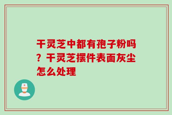 干灵芝中都有孢子粉吗？干灵芝摆件表面灰尘怎么处理