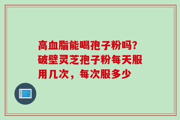 高血脂能喝孢子粉吗？破壁灵芝孢子粉每天服用几次，每次服多少