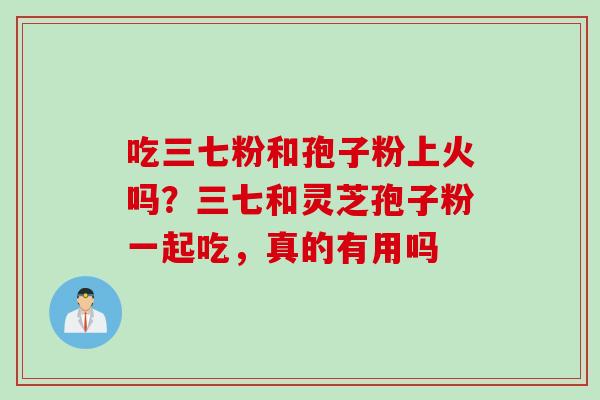 吃三七粉和孢子粉上火吗？三七和灵芝孢子粉一起吃，真的有用吗