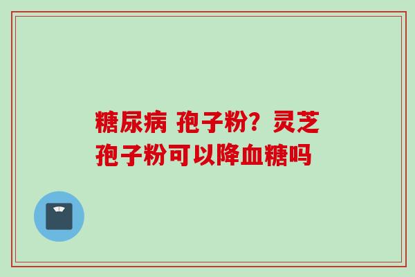 糖尿病 孢子粉？灵芝孢子粉可以降血糖吗
