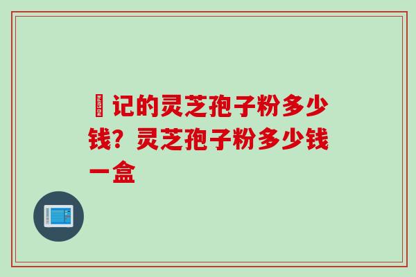 哖记的灵芝孢子粉多少钱？灵芝孢子粉多少钱一盒