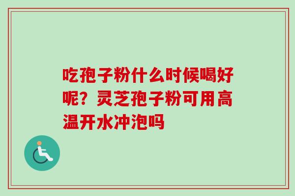 吃孢子粉什么时候喝好呢？灵芝孢子粉可用高温开水冲泡吗