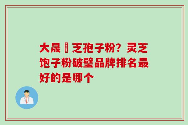 大晟靈芝孢子粉？灵芝饱子粉破璧品牌排名最好的是哪个