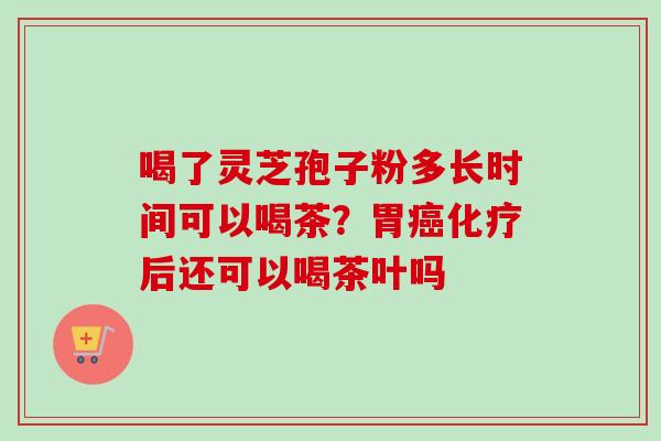 喝了灵芝孢子粉多长时间可以喝茶？胃癌化疗后还可以喝茶叶吗