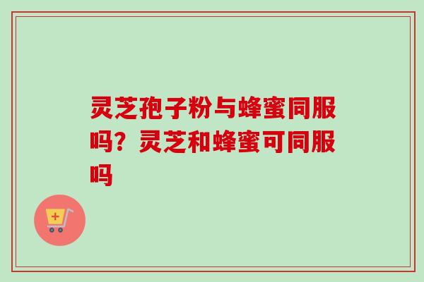 灵芝孢子粉与蜂蜜同服吗？灵芝和蜂蜜可同服吗