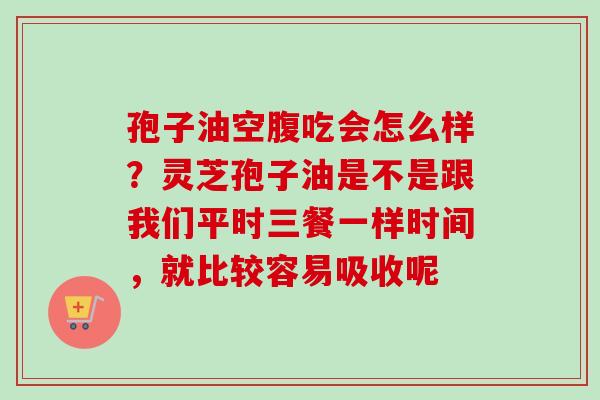 孢子油空腹吃会怎么样？灵芝孢子油是不是跟我们平时三餐一样时间，就比较容易吸收呢