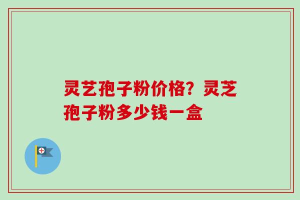 灵艺孢子粉价格？灵芝孢子粉多少钱一盒
