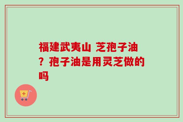 福建武夷山 芝孢子油？孢子油是用灵芝做的吗