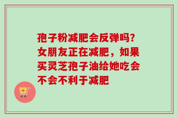 孢子粉会反弹吗?女朋友正在,如果买灵芝孢子油给她吃会不会不利于 孢子粉会反弹吗?女朋友正在,如果买灵芝孢子油给她吃会不会不利于