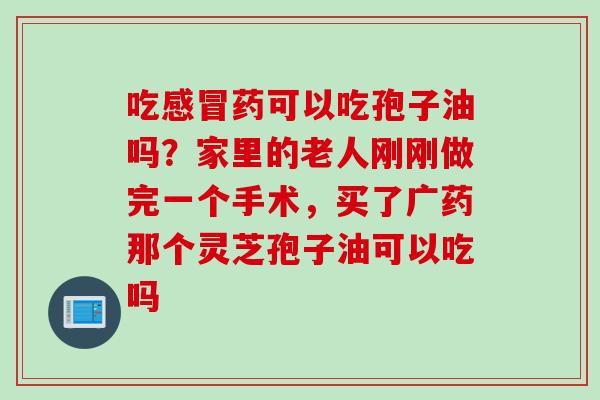 吃药可以吃孢子油吗？家里的老人刚刚做完一个手术，买了广药那个灵芝孢子油可以吃吗