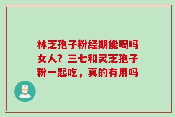 林芝孢子粉经期能喝吗女人？三七和灵芝孢子粉一起吃，真的有用吗