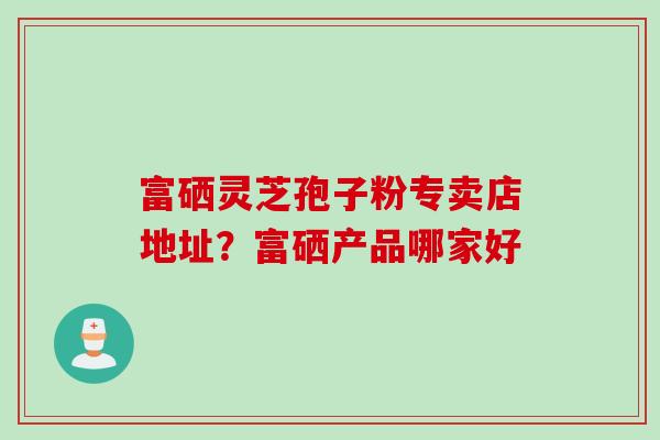 富硒灵芝孢子粉专卖店地址？富硒产品哪家好