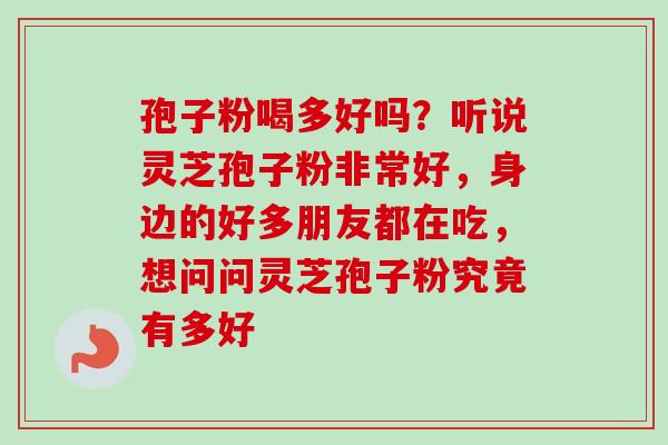 孢子粉喝多好吗？听说灵芝孢子粉非常好，身边的好多朋友都在吃，想问问灵芝孢子粉究竟有多好