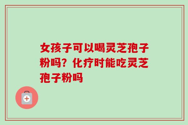 女孩子可以喝灵芝孢子粉吗？化疗时能吃灵芝孢子粉吗