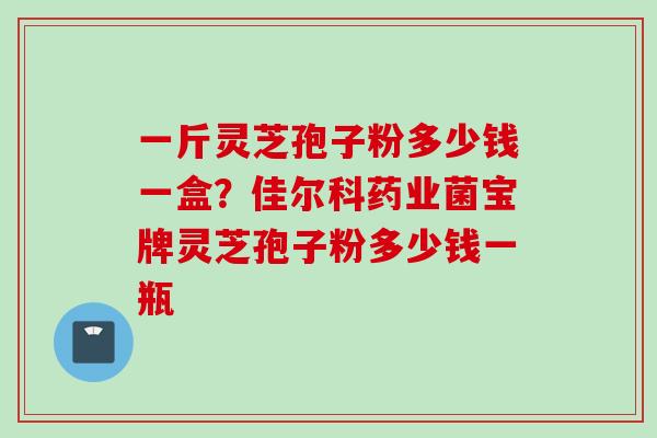 一斤灵芝孢子粉多少钱一盒？佳尔科药业菌宝牌灵芝孢子粉多少钱一瓶