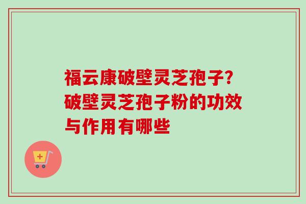 福云康破壁灵芝孢子？破壁灵芝孢子粉的功效与作用有哪些